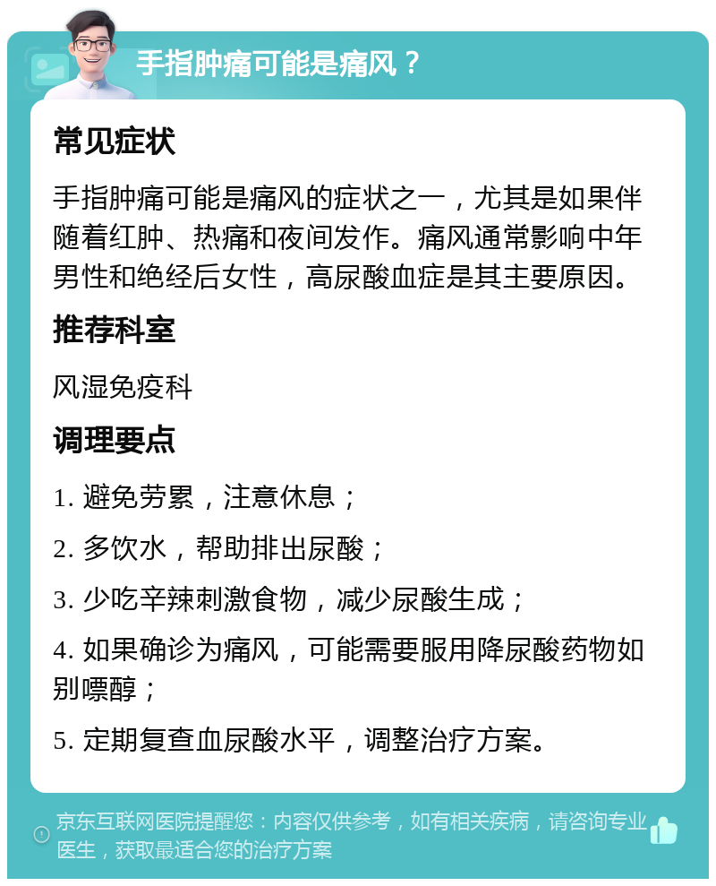 手指肿痛可能是痛风？ 常见症状 手指肿痛可能是痛风的症状之一，尤其是如果伴随着红肿、热痛和夜间发作。痛风通常影响中年男性和绝经后女性，高尿酸血症是其主要原因。 推荐科室 风湿免疫科 调理要点 1. 避免劳累，注意休息； 2. 多饮水，帮助排出尿酸； 3. 少吃辛辣刺激食物，减少尿酸生成； 4. 如果确诊为痛风，可能需要服用降尿酸药物如别嘌醇； 5. 定期复查血尿酸水平，调整治疗方案。