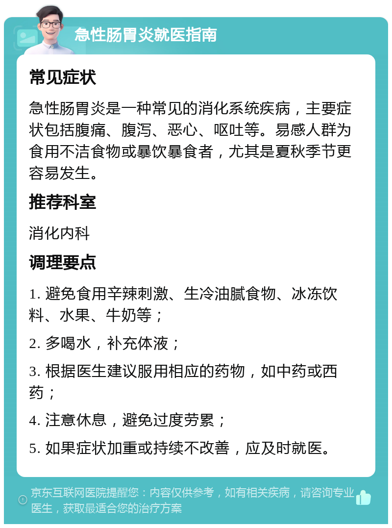 急性肠胃炎就医指南 常见症状 急性肠胃炎是一种常见的消化系统疾病，主要症状包括腹痛、腹泻、恶心、呕吐等。易感人群为食用不洁食物或暴饮暴食者，尤其是夏秋季节更容易发生。 推荐科室 消化内科 调理要点 1. 避免食用辛辣刺激、生冷油腻食物、冰冻饮料、水果、牛奶等； 2. 多喝水，补充体液； 3. 根据医生建议服用相应的药物，如中药或西药； 4. 注意休息，避免过度劳累； 5. 如果症状加重或持续不改善，应及时就医。