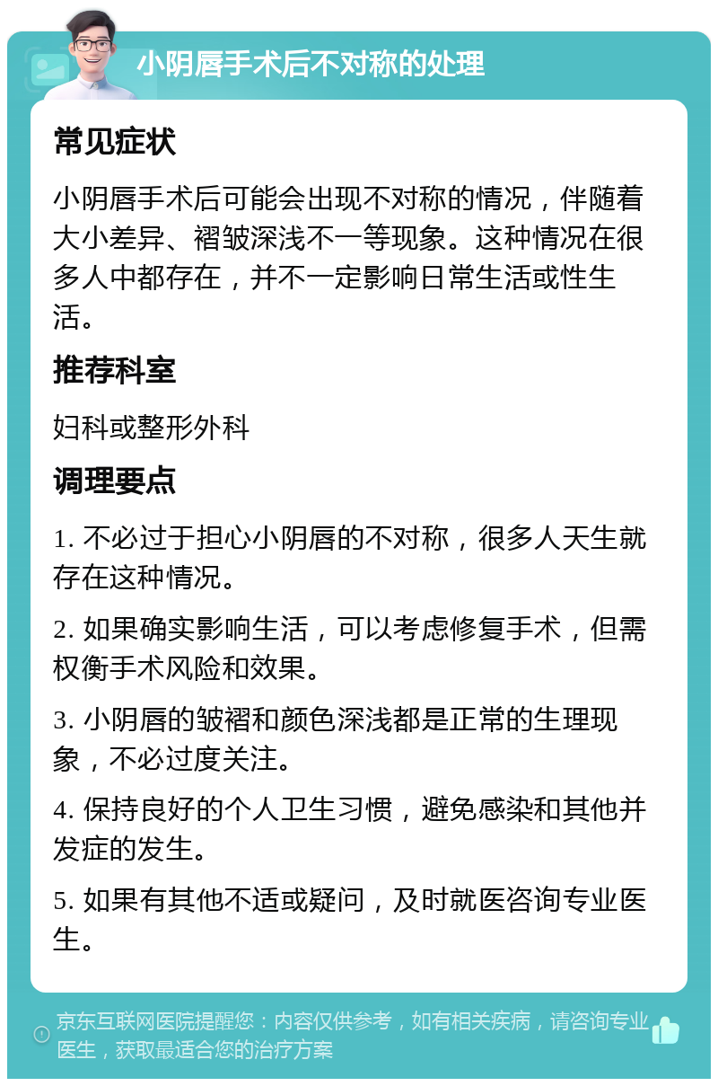 小阴唇手术后不对称的处理 常见症状 小阴唇手术后可能会出现不对称的情况，伴随着大小差异、褶皱深浅不一等现象。这种情况在很多人中都存在，并不一定影响日常生活或性生活。 推荐科室 妇科或整形外科 调理要点 1. 不必过于担心小阴唇的不对称，很多人天生就存在这种情况。 2. 如果确实影响生活，可以考虑修复手术，但需权衡手术风险和效果。 3. 小阴唇的皱褶和颜色深浅都是正常的生理现象，不必过度关注。 4. 保持良好的个人卫生习惯，避免感染和其他并发症的发生。 5. 如果有其他不适或疑问，及时就医咨询专业医生。