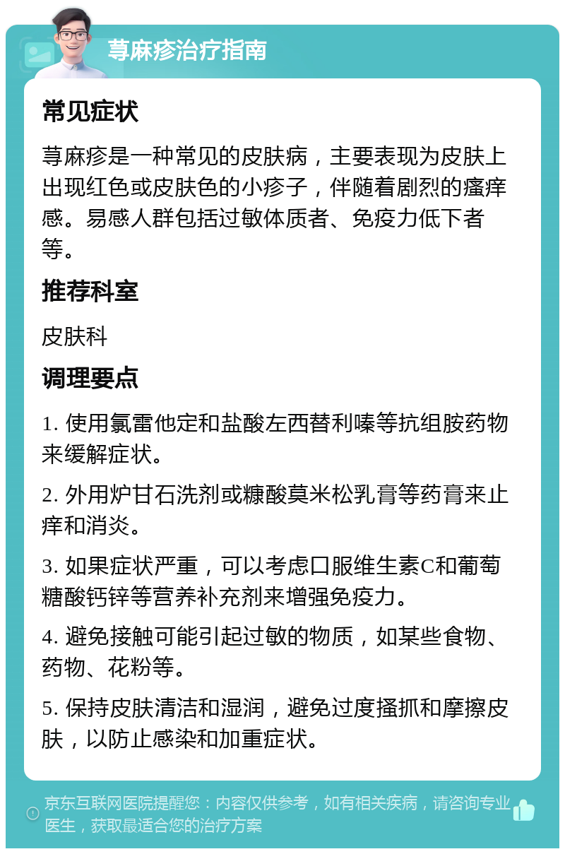 荨麻疹治疗指南 常见症状 荨麻疹是一种常见的皮肤病，主要表现为皮肤上出现红色或皮肤色的小疹子，伴随着剧烈的瘙痒感。易感人群包括过敏体质者、免疫力低下者等。 推荐科室 皮肤科 调理要点 1. 使用氯雷他定和盐酸左西替利嗪等抗组胺药物来缓解症状。 2. 外用炉甘石洗剂或糠酸莫米松乳膏等药膏来止痒和消炎。 3. 如果症状严重，可以考虑口服维生素C和葡萄糖酸钙锌等营养补充剂来增强免疫力。 4. 避免接触可能引起过敏的物质，如某些食物、药物、花粉等。 5. 保持皮肤清洁和湿润，避免过度搔抓和摩擦皮肤，以防止感染和加重症状。