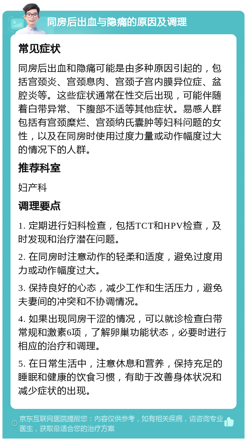 同房后出血与隐痛的原因及调理 常见症状 同房后出血和隐痛可能是由多种原因引起的，包括宫颈炎、宫颈息肉、宫颈子宫内膜异位症、盆腔炎等。这些症状通常在性交后出现，可能伴随着白带异常、下腹部不适等其他症状。易感人群包括有宫颈糜烂、宫颈纳氏囊肿等妇科问题的女性，以及在同房时使用过度力量或动作幅度过大的情况下的人群。 推荐科室 妇产科 调理要点 1. 定期进行妇科检查，包括TCT和HPV检查，及时发现和治疗潜在问题。 2. 在同房时注意动作的轻柔和适度，避免过度用力或动作幅度过大。 3. 保持良好的心态，减少工作和生活压力，避免夫妻间的冲突和不协调情况。 4. 如果出现同房干涩的情况，可以就诊检查白带常规和激素6项，了解卵巢功能状态，必要时进行相应的治疗和调理。 5. 在日常生活中，注意休息和营养，保持充足的睡眠和健康的饮食习惯，有助于改善身体状况和减少症状的出现。