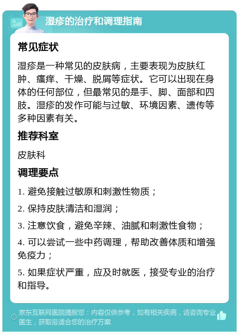 湿疹的治疗和调理指南 常见症状 湿疹是一种常见的皮肤病，主要表现为皮肤红肿、瘙痒、干燥、脱屑等症状。它可以出现在身体的任何部位，但最常见的是手、脚、面部和四肢。湿疹的发作可能与过敏、环境因素、遗传等多种因素有关。 推荐科室 皮肤科 调理要点 1. 避免接触过敏原和刺激性物质； 2. 保持皮肤清洁和湿润； 3. 注意饮食，避免辛辣、油腻和刺激性食物； 4. 可以尝试一些中药调理，帮助改善体质和增强免疫力； 5. 如果症状严重，应及时就医，接受专业的治疗和指导。