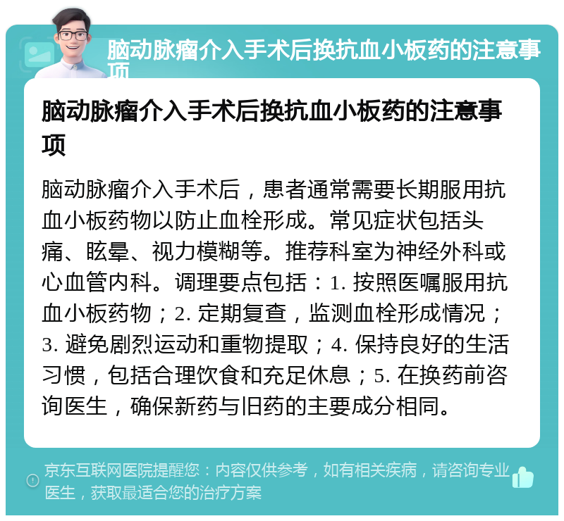 脑动脉瘤介入手术后换抗血小板药的注意事项 脑动脉瘤介入手术后换抗血小板药的注意事项 脑动脉瘤介入手术后，患者通常需要长期服用抗血小板药物以防止血栓形成。常见症状包括头痛、眩晕、视力模糊等。推荐科室为神经外科或心血管内科。调理要点包括：1. 按照医嘱服用抗血小板药物；2. 定期复查，监测血栓形成情况；3. 避免剧烈运动和重物提取；4. 保持良好的生活习惯，包括合理饮食和充足休息；5. 在换药前咨询医生，确保新药与旧药的主要成分相同。