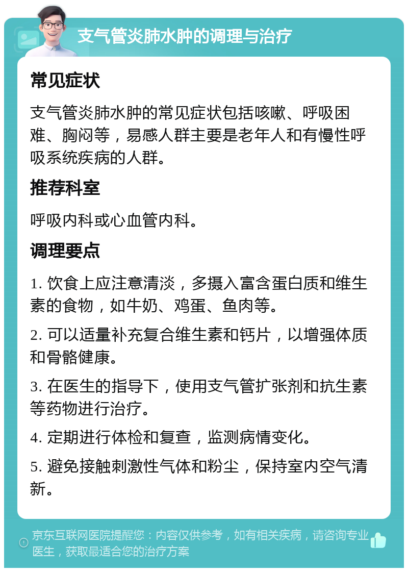 支气管炎肺水肿的调理与治疗 常见症状 支气管炎肺水肿的常见症状包括咳嗽、呼吸困难、胸闷等，易感人群主要是老年人和有慢性呼吸系统疾病的人群。 推荐科室 呼吸内科或心血管内科。 调理要点 1. 饮食上应注意清淡，多摄入富含蛋白质和维生素的食物，如牛奶、鸡蛋、鱼肉等。 2. 可以适量补充复合维生素和钙片，以增强体质和骨骼健康。 3. 在医生的指导下，使用支气管扩张剂和抗生素等药物进行治疗。 4. 定期进行体检和复查，监测病情变化。 5. 避免接触刺激性气体和粉尘，保持室内空气清新。