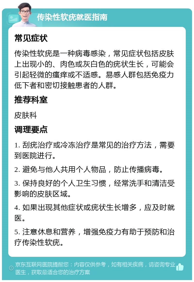 传染性软疣就医指南 常见症状 传染性软疣是一种病毒感染，常见症状包括皮肤上出现小的、肉色或灰白色的疣状生长，可能会引起轻微的瘙痒或不适感。易感人群包括免疫力低下者和密切接触患者的人群。 推荐科室 皮肤科 调理要点 1. 刮疣治疗或冷冻治疗是常见的治疗方法，需要到医院进行。 2. 避免与他人共用个人物品，防止传播病毒。 3. 保持良好的个人卫生习惯，经常洗手和清洁受影响的皮肤区域。 4. 如果出现其他症状或疣状生长增多，应及时就医。 5. 注意休息和营养，增强免疫力有助于预防和治疗传染性软疣。