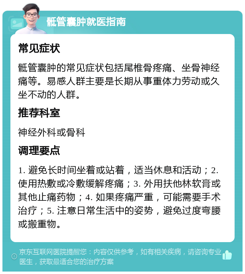 骶管囊肿就医指南 常见症状 骶管囊肿的常见症状包括尾椎骨疼痛、坐骨神经痛等。易感人群主要是长期从事重体力劳动或久坐不动的人群。 推荐科室 神经外科或骨科 调理要点 1. 避免长时间坐着或站着，适当休息和活动；2. 使用热敷或冷敷缓解疼痛；3. 外用扶他林软膏或其他止痛药物；4. 如果疼痛严重，可能需要手术治疗；5. 注意日常生活中的姿势，避免过度弯腰或搬重物。