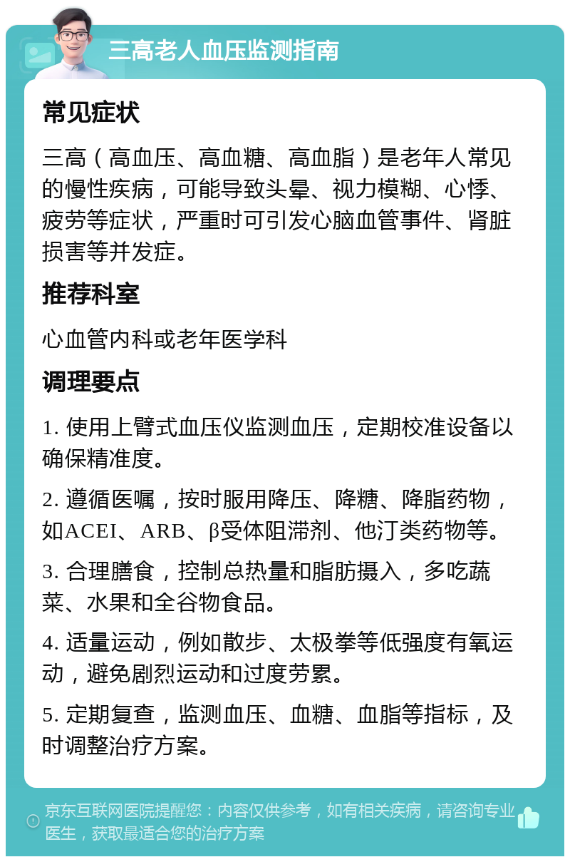 三高老人血压监测指南 常见症状 三高（高血压、高血糖、高血脂）是老年人常见的慢性疾病，可能导致头晕、视力模糊、心悸、疲劳等症状，严重时可引发心脑血管事件、肾脏损害等并发症。 推荐科室 心血管内科或老年医学科 调理要点 1. 使用上臂式血压仪监测血压，定期校准设备以确保精准度。 2. 遵循医嘱，按时服用降压、降糖、降脂药物，如ACEI、ARB、β受体阻滞剂、他汀类药物等。 3. 合理膳食，控制总热量和脂肪摄入，多吃蔬菜、水果和全谷物食品。 4. 适量运动，例如散步、太极拳等低强度有氧运动，避免剧烈运动和过度劳累。 5. 定期复查，监测血压、血糖、血脂等指标，及时调整治疗方案。