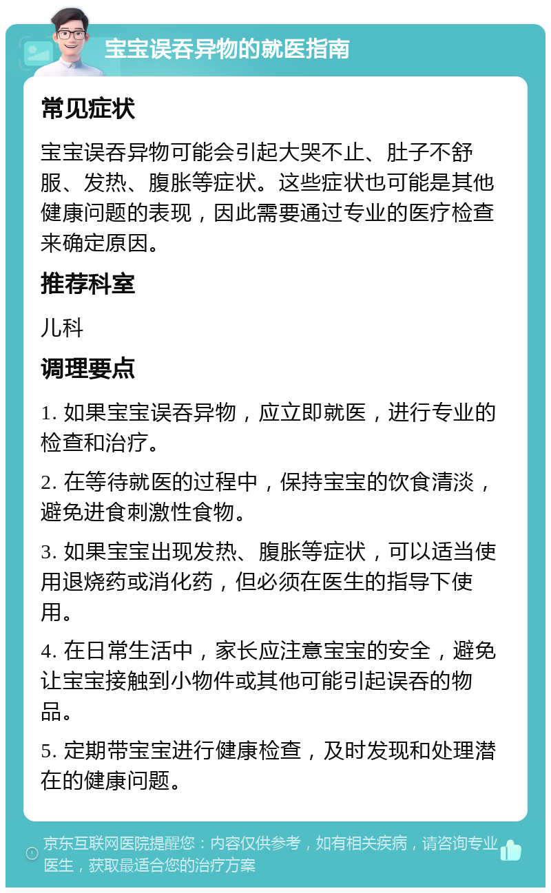 宝宝误吞异物的就医指南 常见症状 宝宝误吞异物可能会引起大哭不止、肚子不舒服、发热、腹胀等症状。这些症状也可能是其他健康问题的表现，因此需要通过专业的医疗检查来确定原因。 推荐科室 儿科 调理要点 1. 如果宝宝误吞异物，应立即就医，进行专业的检查和治疗。 2. 在等待就医的过程中，保持宝宝的饮食清淡，避免进食刺激性食物。 3. 如果宝宝出现发热、腹胀等症状，可以适当使用退烧药或消化药，但必须在医生的指导下使用。 4. 在日常生活中，家长应注意宝宝的安全，避免让宝宝接触到小物件或其他可能引起误吞的物品。 5. 定期带宝宝进行健康检查，及时发现和处理潜在的健康问题。