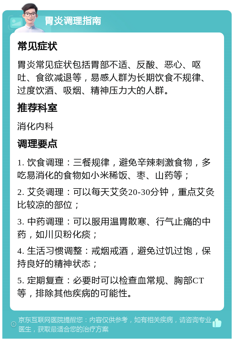 胃炎调理指南 常见症状 胃炎常见症状包括胃部不适、反酸、恶心、呕吐、食欲减退等，易感人群为长期饮食不规律、过度饮酒、吸烟、精神压力大的人群。 推荐科室 消化内科 调理要点 1. 饮食调理：三餐规律，避免辛辣刺激食物，多吃易消化的食物如小米稀饭、枣、山药等； 2. 艾灸调理：可以每天艾灸20-30分钟，重点艾灸比较凉的部位； 3. 中药调理：可以服用温胃散寒、行气止痛的中药，如川贝粉化痰； 4. 生活习惯调整：戒烟戒酒，避免过饥过饱，保持良好的精神状态； 5. 定期复查：必要时可以检查血常规、胸部CT等，排除其他疾病的可能性。