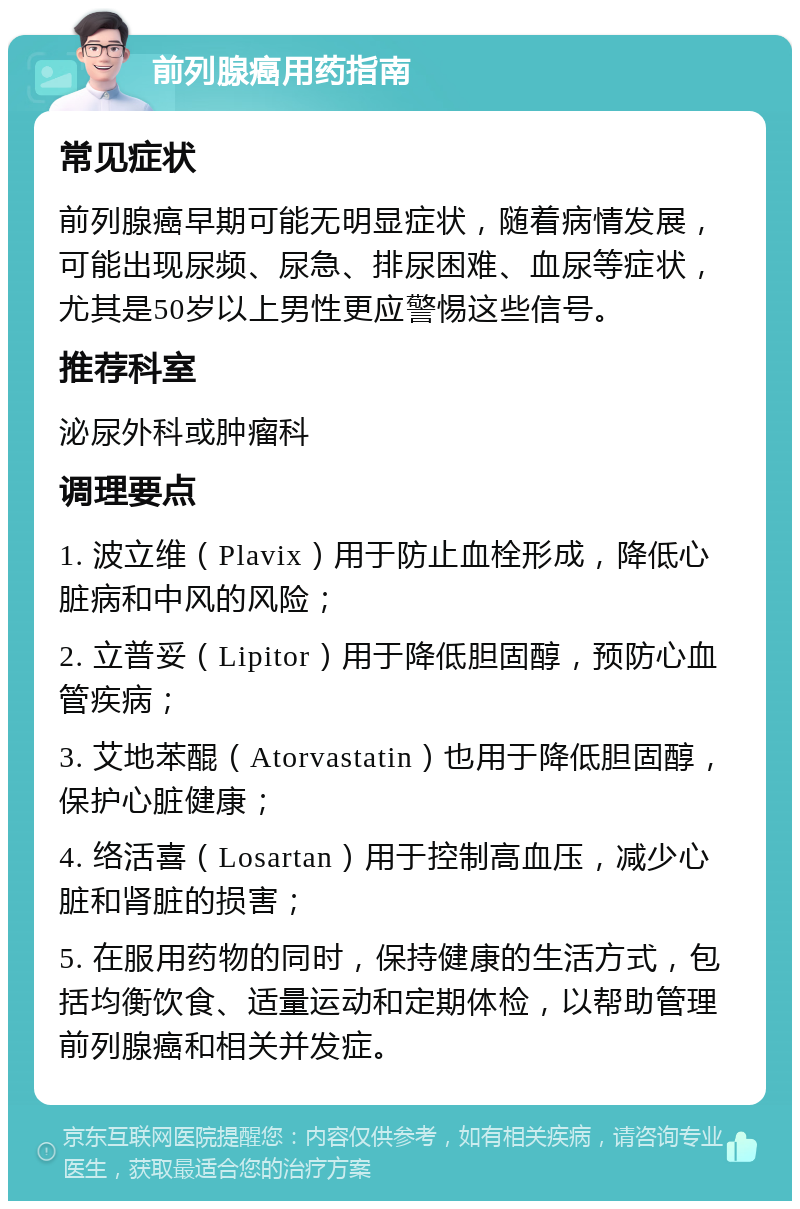 前列腺癌用药指南 常见症状 前列腺癌早期可能无明显症状，随着病情发展，可能出现尿频、尿急、排尿困难、血尿等症状，尤其是50岁以上男性更应警惕这些信号。 推荐科室 泌尿外科或肿瘤科 调理要点 1. 波立维（Plavix）用于防止血栓形成，降低心脏病和中风的风险； 2. 立普妥（Lipitor）用于降低胆固醇，预防心血管疾病； 3. 艾地苯醌（Atorvastatin）也用于降低胆固醇，保护心脏健康； 4. 络活喜（Losartan）用于控制高血压，减少心脏和肾脏的损害； 5. 在服用药物的同时，保持健康的生活方式，包括均衡饮食、适量运动和定期体检，以帮助管理前列腺癌和相关并发症。