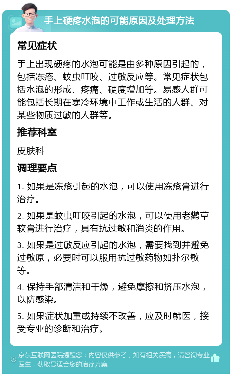 手上硬疼水泡的可能原因及处理方法 常见症状 手上出现硬疼的水泡可能是由多种原因引起的，包括冻疮、蚊虫叮咬、过敏反应等。常见症状包括水泡的形成、疼痛、硬度增加等。易感人群可能包括长期在寒冷环境中工作或生活的人群、对某些物质过敏的人群等。 推荐科室 皮肤科 调理要点 1. 如果是冻疮引起的水泡，可以使用冻疮膏进行治疗。 2. 如果是蚊虫叮咬引起的水泡，可以使用老鹳草软膏进行治疗，具有抗过敏和消炎的作用。 3. 如果是过敏反应引起的水泡，需要找到并避免过敏原，必要时可以服用抗过敏药物如扑尔敏等。 4. 保持手部清洁和干燥，避免摩擦和挤压水泡，以防感染。 5. 如果症状加重或持续不改善，应及时就医，接受专业的诊断和治疗。