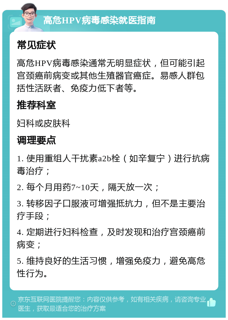 高危HPV病毒感染就医指南 常见症状 高危HPV病毒感染通常无明显症状，但可能引起宫颈癌前病变或其他生殖器官癌症。易感人群包括性活跃者、免疫力低下者等。 推荐科室 妇科或皮肤科 调理要点 1. 使用重组人干扰素a2b栓（如辛复宁）进行抗病毒治疗； 2. 每个月用药7~10天，隔天放一次； 3. 转移因子口服液可增强抵抗力，但不是主要治疗手段； 4. 定期进行妇科检查，及时发现和治疗宫颈癌前病变； 5. 维持良好的生活习惯，增强免疫力，避免高危性行为。