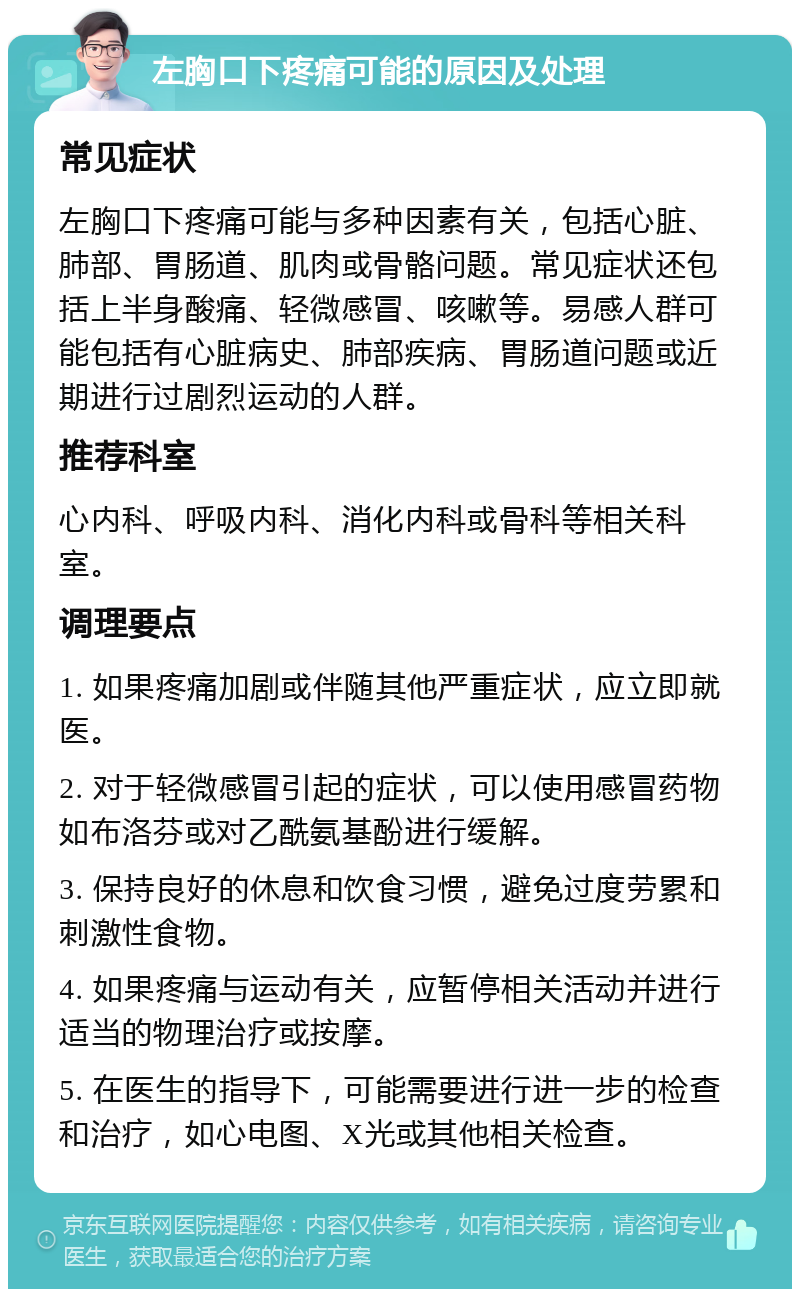 左胸口下疼痛可能的原因及处理 常见症状 左胸口下疼痛可能与多种因素有关，包括心脏、肺部、胃肠道、肌肉或骨骼问题。常见症状还包括上半身酸痛、轻微感冒、咳嗽等。易感人群可能包括有心脏病史、肺部疾病、胃肠道问题或近期进行过剧烈运动的人群。 推荐科室 心内科、呼吸内科、消化内科或骨科等相关科室。 调理要点 1. 如果疼痛加剧或伴随其他严重症状，应立即就医。 2. 对于轻微感冒引起的症状，可以使用感冒药物如布洛芬或对乙酰氨基酚进行缓解。 3. 保持良好的休息和饮食习惯，避免过度劳累和刺激性食物。 4. 如果疼痛与运动有关，应暂停相关活动并进行适当的物理治疗或按摩。 5. 在医生的指导下，可能需要进行进一步的检查和治疗，如心电图、X光或其他相关检查。