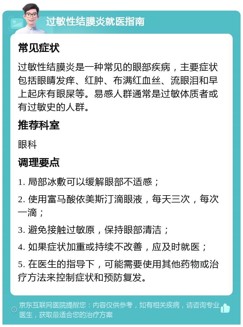 过敏性结膜炎就医指南 常见症状 过敏性结膜炎是一种常见的眼部疾病，主要症状包括眼睛发痒、红肿、布满红血丝、流眼泪和早上起床有眼屎等。易感人群通常是过敏体质者或有过敏史的人群。 推荐科室 眼科 调理要点 1. 局部冰敷可以缓解眼部不适感； 2. 使用富马酸依美斯汀滴眼液，每天三次，每次一滴； 3. 避免接触过敏原，保持眼部清洁； 4. 如果症状加重或持续不改善，应及时就医； 5. 在医生的指导下，可能需要使用其他药物或治疗方法来控制症状和预防复发。