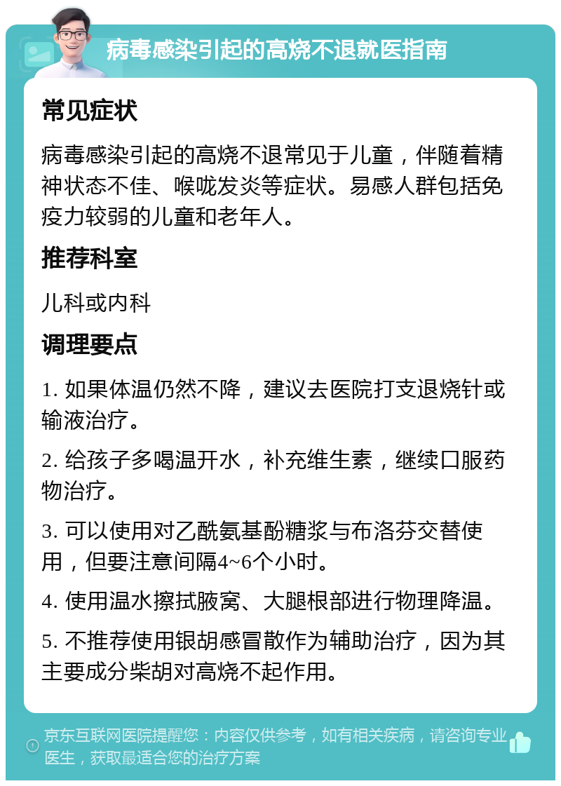 病毒感染引起的高烧不退就医指南 常见症状 病毒感染引起的高烧不退常见于儿童，伴随着精神状态不佳、喉咙发炎等症状。易感人群包括免疫力较弱的儿童和老年人。 推荐科室 儿科或内科 调理要点 1. 如果体温仍然不降，建议去医院打支退烧针或输液治疗。 2. 给孩子多喝温开水，补充维生素，继续口服药物治疗。 3. 可以使用对乙酰氨基酚糖浆与布洛芬交替使用，但要注意间隔4~6个小时。 4. 使用温水擦拭腋窝、大腿根部进行物理降温。 5. 不推荐使用银胡感冒散作为辅助治疗，因为其主要成分柴胡对高烧不起作用。