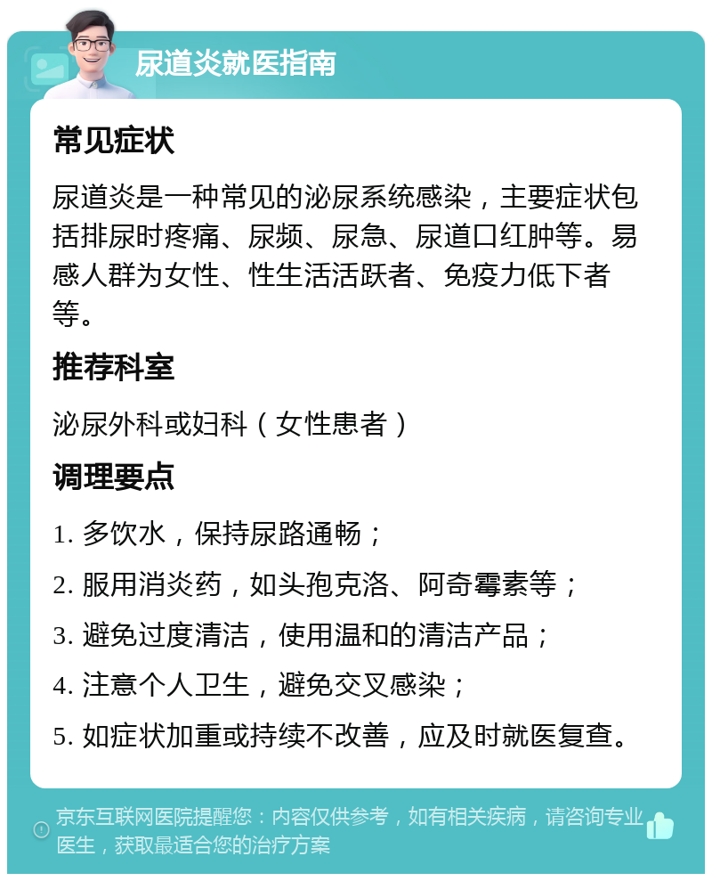 尿道炎就医指南 常见症状 尿道炎是一种常见的泌尿系统感染，主要症状包括排尿时疼痛、尿频、尿急、尿道口红肿等。易感人群为女性、性生活活跃者、免疫力低下者等。 推荐科室 泌尿外科或妇科（女性患者） 调理要点 1. 多饮水，保持尿路通畅； 2. 服用消炎药，如头孢克洛、阿奇霉素等； 3. 避免过度清洁，使用温和的清洁产品； 4. 注意个人卫生，避免交叉感染； 5. 如症状加重或持续不改善，应及时就医复查。