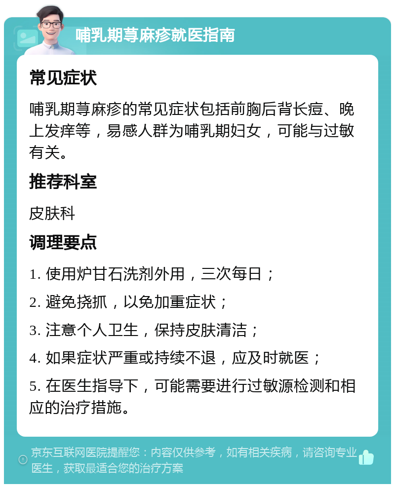 哺乳期荨麻疹就医指南 常见症状 哺乳期荨麻疹的常见症状包括前胸后背长痘、晚上发痒等，易感人群为哺乳期妇女，可能与过敏有关。 推荐科室 皮肤科 调理要点 1. 使用炉甘石洗剂外用，三次每日； 2. 避免挠抓，以免加重症状； 3. 注意个人卫生，保持皮肤清洁； 4. 如果症状严重或持续不退，应及时就医； 5. 在医生指导下，可能需要进行过敏源检测和相应的治疗措施。