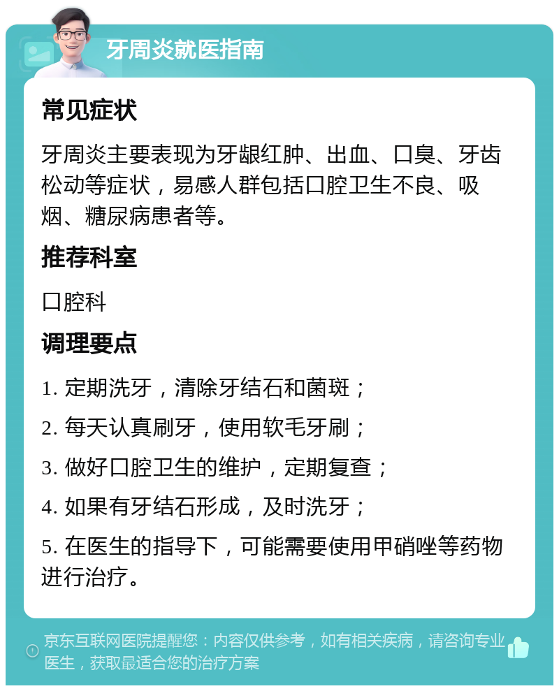 牙周炎就医指南 常见症状 牙周炎主要表现为牙龈红肿、出血、口臭、牙齿松动等症状，易感人群包括口腔卫生不良、吸烟、糖尿病患者等。 推荐科室 口腔科 调理要点 1. 定期洗牙，清除牙结石和菌斑； 2. 每天认真刷牙，使用软毛牙刷； 3. 做好口腔卫生的维护，定期复查； 4. 如果有牙结石形成，及时洗牙； 5. 在医生的指导下，可能需要使用甲硝唑等药物进行治疗。