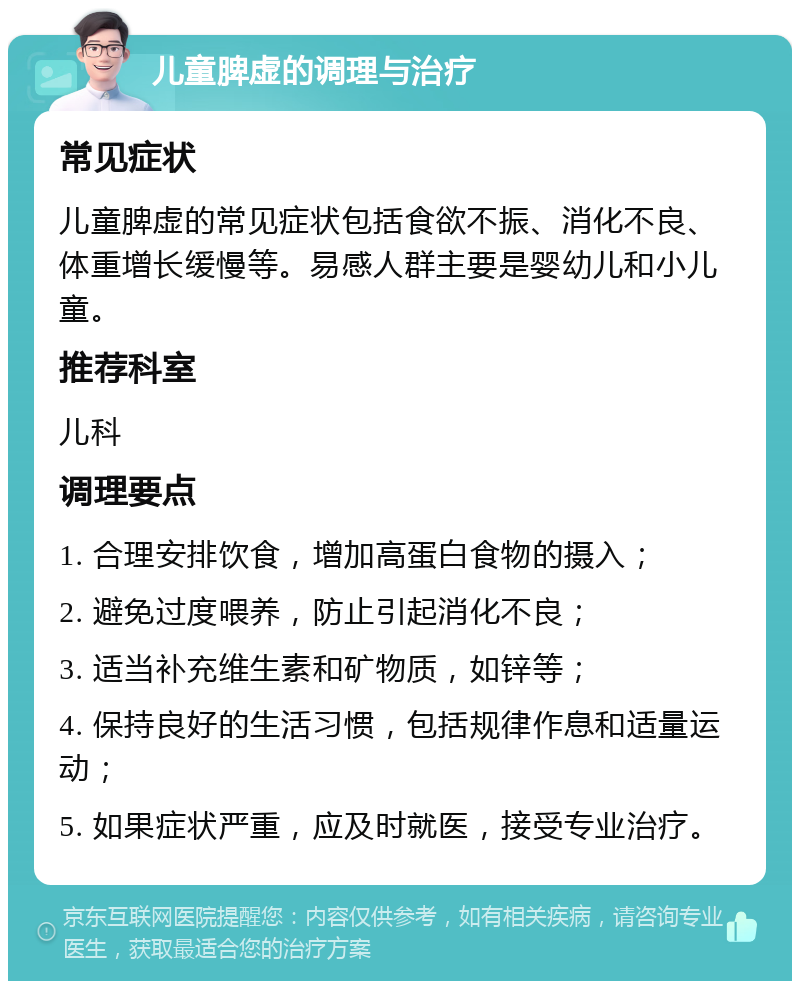 儿童脾虚的调理与治疗 常见症状 儿童脾虚的常见症状包括食欲不振、消化不良、体重增长缓慢等。易感人群主要是婴幼儿和小儿童。 推荐科室 儿科 调理要点 1. 合理安排饮食，增加高蛋白食物的摄入； 2. 避免过度喂养，防止引起消化不良； 3. 适当补充维生素和矿物质，如锌等； 4. 保持良好的生活习惯，包括规律作息和适量运动； 5. 如果症状严重，应及时就医，接受专业治疗。