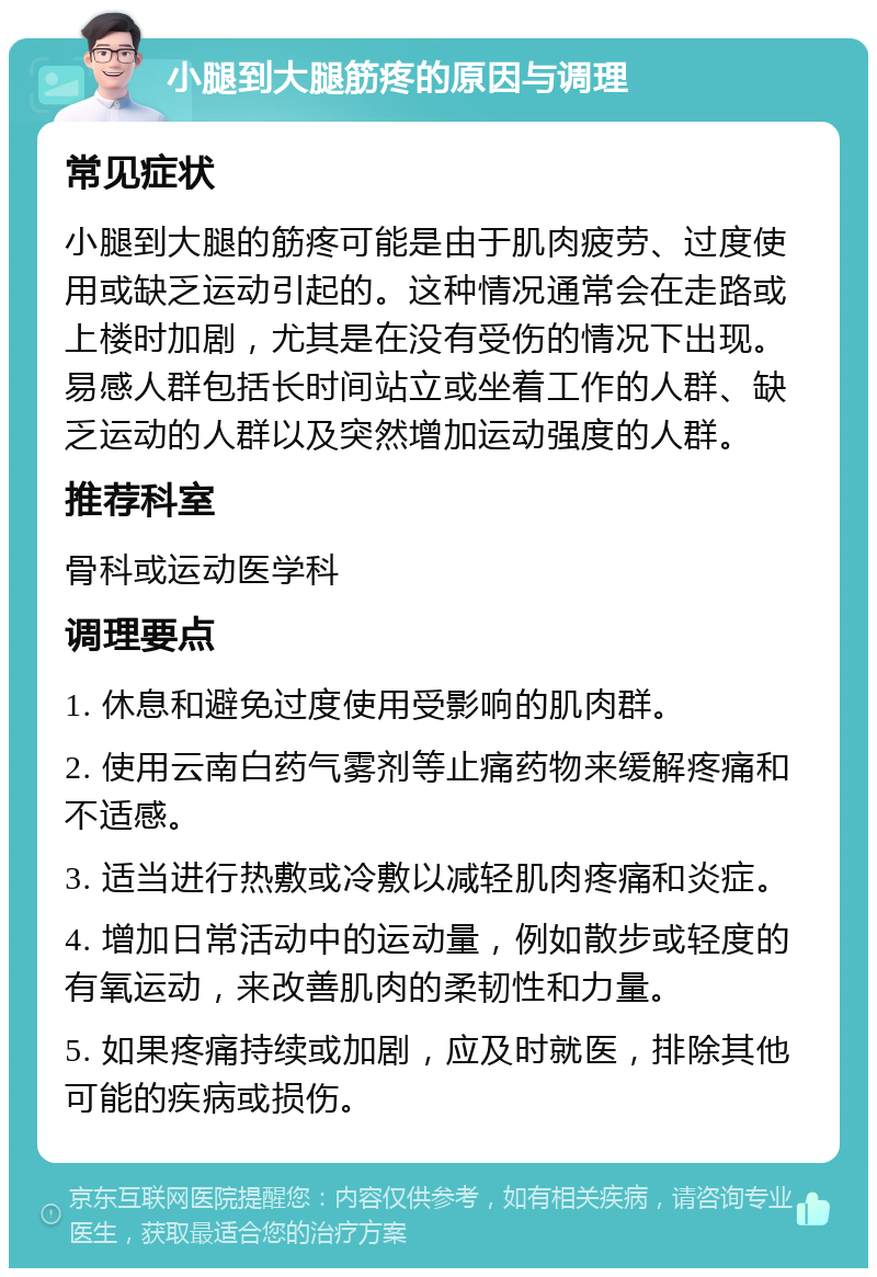 小腿到大腿筋疼的原因与调理 常见症状 小腿到大腿的筋疼可能是由于肌肉疲劳、过度使用或缺乏运动引起的。这种情况通常会在走路或上楼时加剧，尤其是在没有受伤的情况下出现。易感人群包括长时间站立或坐着工作的人群、缺乏运动的人群以及突然增加运动强度的人群。 推荐科室 骨科或运动医学科 调理要点 1. 休息和避免过度使用受影响的肌肉群。 2. 使用云南白药气雾剂等止痛药物来缓解疼痛和不适感。 3. 适当进行热敷或冷敷以减轻肌肉疼痛和炎症。 4. 增加日常活动中的运动量，例如散步或轻度的有氧运动，来改善肌肉的柔韧性和力量。 5. 如果疼痛持续或加剧，应及时就医，排除其他可能的疾病或损伤。