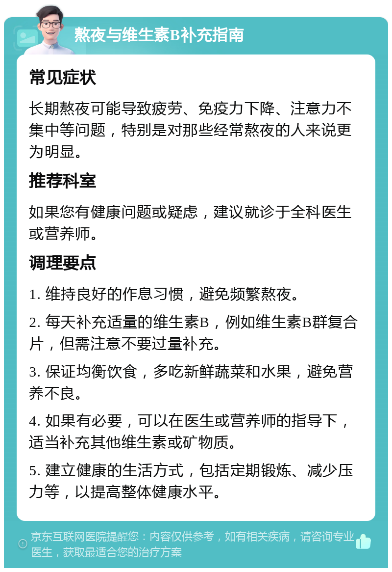 熬夜与维生素B补充指南 常见症状 长期熬夜可能导致疲劳、免疫力下降、注意力不集中等问题，特别是对那些经常熬夜的人来说更为明显。 推荐科室 如果您有健康问题或疑虑，建议就诊于全科医生或营养师。 调理要点 1. 维持良好的作息习惯，避免频繁熬夜。 2. 每天补充适量的维生素B，例如维生素B群复合片，但需注意不要过量补充。 3. 保证均衡饮食，多吃新鲜蔬菜和水果，避免营养不良。 4. 如果有必要，可以在医生或营养师的指导下，适当补充其他维生素或矿物质。 5. 建立健康的生活方式，包括定期锻炼、减少压力等，以提高整体健康水平。