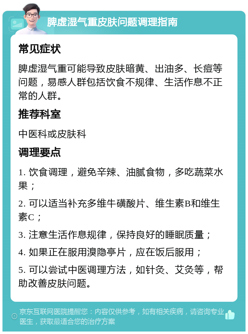 脾虚湿气重皮肤问题调理指南 常见症状 脾虚湿气重可能导致皮肤暗黄、出油多、长痘等问题，易感人群包括饮食不规律、生活作息不正常的人群。 推荐科室 中医科或皮肤科 调理要点 1. 饮食调理，避免辛辣、油腻食物，多吃蔬菜水果； 2. 可以适当补充多维牛磺酸片、维生素B和维生素C； 3. 注意生活作息规律，保持良好的睡眠质量； 4. 如果正在服用溴隐亭片，应在饭后服用； 5. 可以尝试中医调理方法，如针灸、艾灸等，帮助改善皮肤问题。