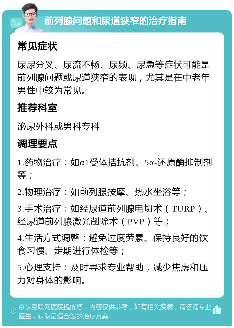 前列腺问题和尿道狭窄的治疗指南 常见症状 尿尿分叉、尿流不畅、尿频、尿急等症状可能是前列腺问题或尿道狭窄的表现，尤其是在中老年男性中较为常见。 推荐科室 泌尿外科或男科专科 调理要点 1.药物治疗：如α1受体拮抗剂、5α-还原酶抑制剂等； 2.物理治疗：如前列腺按摩、热水坐浴等； 3.手术治疗：如经尿道前列腺电切术（TURP）、经尿道前列腺激光削除术（PVP）等； 4.生活方式调整：避免过度劳累、保持良好的饮食习惯、定期进行体检等； 5.心理支持：及时寻求专业帮助，减少焦虑和压力对身体的影响。