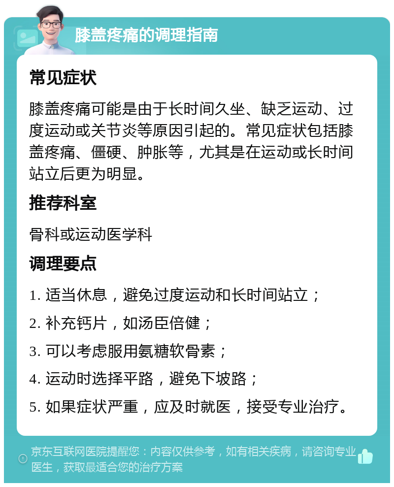 膝盖疼痛的调理指南 常见症状 膝盖疼痛可能是由于长时间久坐、缺乏运动、过度运动或关节炎等原因引起的。常见症状包括膝盖疼痛、僵硬、肿胀等，尤其是在运动或长时间站立后更为明显。 推荐科室 骨科或运动医学科 调理要点 1. 适当休息，避免过度运动和长时间站立； 2. 补充钙片，如汤臣倍健； 3. 可以考虑服用氨糖软骨素； 4. 运动时选择平路，避免下坡路； 5. 如果症状严重，应及时就医，接受专业治疗。