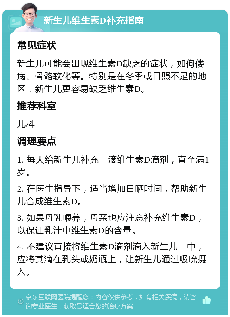 新生儿维生素D补充指南 常见症状 新生儿可能会出现维生素D缺乏的症状，如佝偻病、骨骼软化等。特别是在冬季或日照不足的地区，新生儿更容易缺乏维生素D。 推荐科室 儿科 调理要点 1. 每天给新生儿补充一滴维生素D滴剂，直至满1岁。 2. 在医生指导下，适当增加日晒时间，帮助新生儿合成维生素D。 3. 如果母乳喂养，母亲也应注意补充维生素D，以保证乳汁中维生素D的含量。 4. 不建议直接将维生素D滴剂滴入新生儿口中，应将其滴在乳头或奶瓶上，让新生儿通过吸吮摄入。