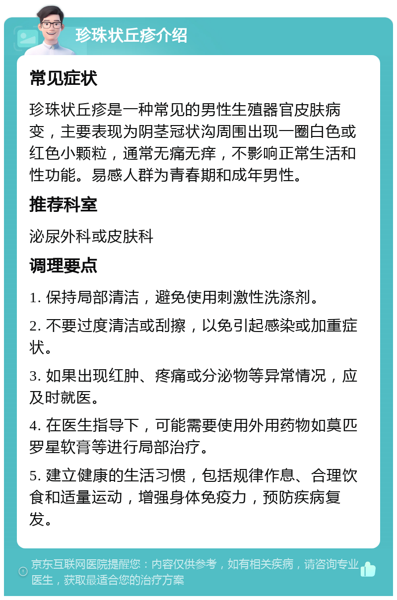 珍珠状丘疹介绍 常见症状 珍珠状丘疹是一种常见的男性生殖器官皮肤病变，主要表现为阴茎冠状沟周围出现一圈白色或红色小颗粒，通常无痛无痒，不影响正常生活和性功能。易感人群为青春期和成年男性。 推荐科室 泌尿外科或皮肤科 调理要点 1. 保持局部清洁，避免使用刺激性洗涤剂。 2. 不要过度清洁或刮擦，以免引起感染或加重症状。 3. 如果出现红肿、疼痛或分泌物等异常情况，应及时就医。 4. 在医生指导下，可能需要使用外用药物如莫匹罗星软膏等进行局部治疗。 5. 建立健康的生活习惯，包括规律作息、合理饮食和适量运动，增强身体免疫力，预防疾病复发。