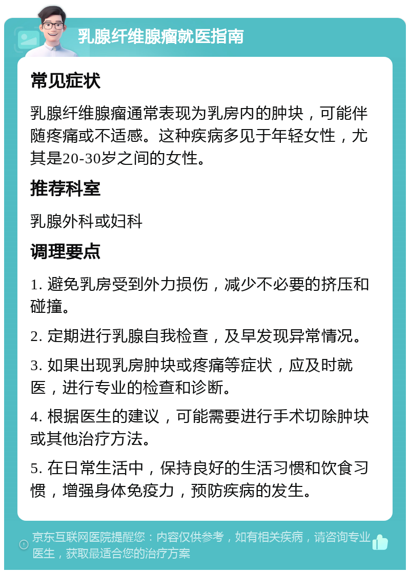 乳腺纤维腺瘤就医指南 常见症状 乳腺纤维腺瘤通常表现为乳房内的肿块，可能伴随疼痛或不适感。这种疾病多见于年轻女性，尤其是20-30岁之间的女性。 推荐科室 乳腺外科或妇科 调理要点 1. 避免乳房受到外力损伤，减少不必要的挤压和碰撞。 2. 定期进行乳腺自我检查，及早发现异常情况。 3. 如果出现乳房肿块或疼痛等症状，应及时就医，进行专业的检查和诊断。 4. 根据医生的建议，可能需要进行手术切除肿块或其他治疗方法。 5. 在日常生活中，保持良好的生活习惯和饮食习惯，增强身体免疫力，预防疾病的发生。