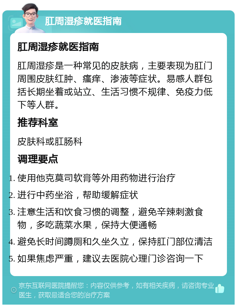 肛周湿疹就医指南 肛周湿疹就医指南 肛周湿疹是一种常见的皮肤病，主要表现为肛门周围皮肤红肿、瘙痒、渗液等症状。易感人群包括长期坐着或站立、生活习惯不规律、免疫力低下等人群。 推荐科室 皮肤科或肛肠科 调理要点 使用他克莫司软膏等外用药物进行治疗 进行中药坐浴，帮助缓解症状 注意生活和饮食习惯的调整，避免辛辣刺激食物，多吃蔬菜水果，保持大便通畅 避免长时间蹲厕和久坐久立，保持肛门部位清洁 如果焦虑严重，建议去医院心理门诊咨询一下