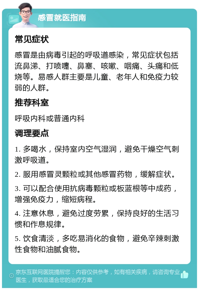 感冒就医指南 常见症状 感冒是由病毒引起的呼吸道感染，常见症状包括流鼻涕、打喷嚏、鼻塞、咳嗽、咽痛、头痛和低烧等。易感人群主要是儿童、老年人和免疫力较弱的人群。 推荐科室 呼吸内科或普通内科 调理要点 1. 多喝水，保持室内空气湿润，避免干燥空气刺激呼吸道。 2. 服用感冒灵颗粒或其他感冒药物，缓解症状。 3. 可以配合使用抗病毒颗粒或板蓝根等中成药，增强免疫力，缩短病程。 4. 注意休息，避免过度劳累，保持良好的生活习惯和作息规律。 5. 饮食清淡，多吃易消化的食物，避免辛辣刺激性食物和油腻食物。