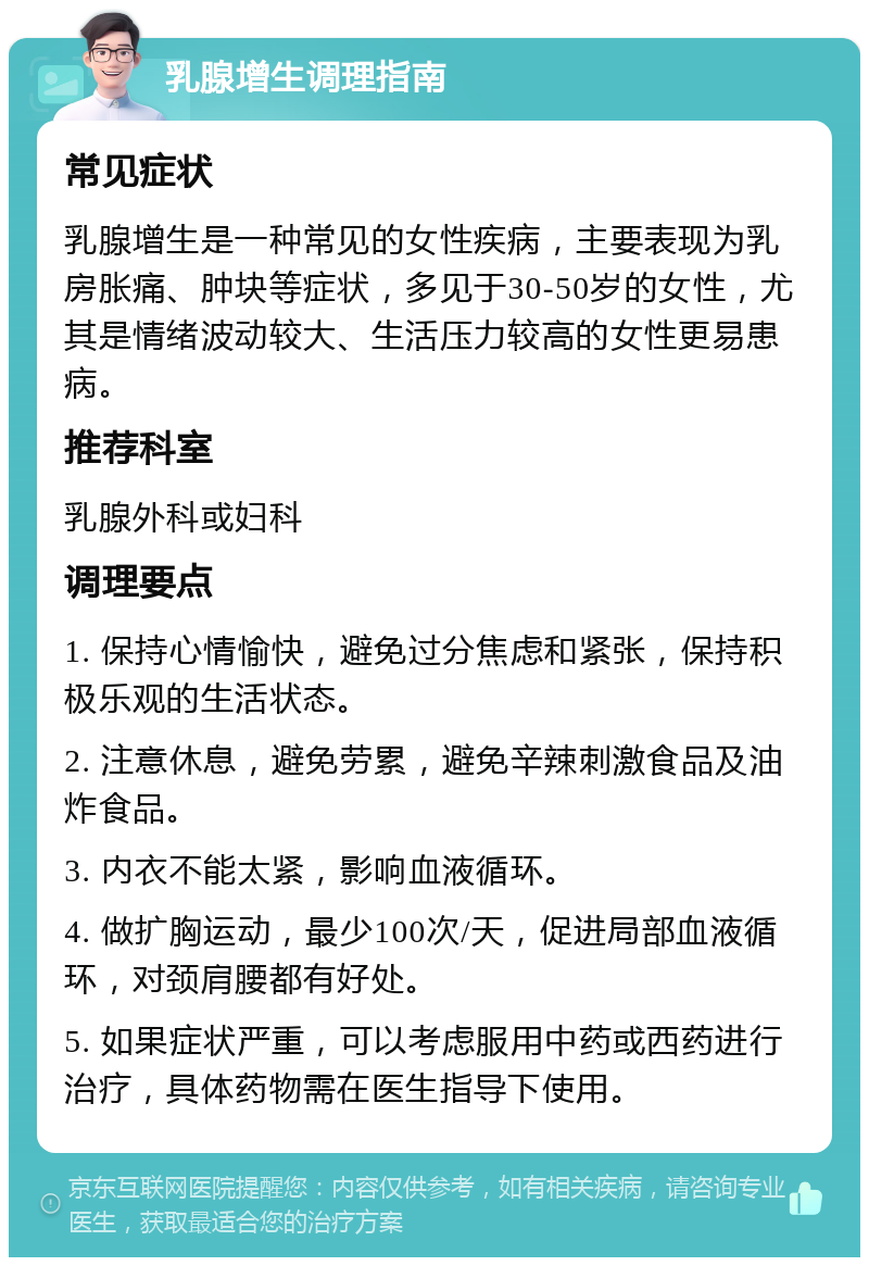 乳腺增生调理指南 常见症状 乳腺增生是一种常见的女性疾病，主要表现为乳房胀痛、肿块等症状，多见于30-50岁的女性，尤其是情绪波动较大、生活压力较高的女性更易患病。 推荐科室 乳腺外科或妇科 调理要点 1. 保持心情愉快，避免过分焦虑和紧张，保持积极乐观的生活状态。 2. 注意休息，避免劳累，避免辛辣刺激食品及油炸食品。 3. 内衣不能太紧，影响血液循环。 4. 做扩胸运动，最少100次/天，促进局部血液循环，对颈肩腰都有好处。 5. 如果症状严重，可以考虑服用中药或西药进行治疗，具体药物需在医生指导下使用。