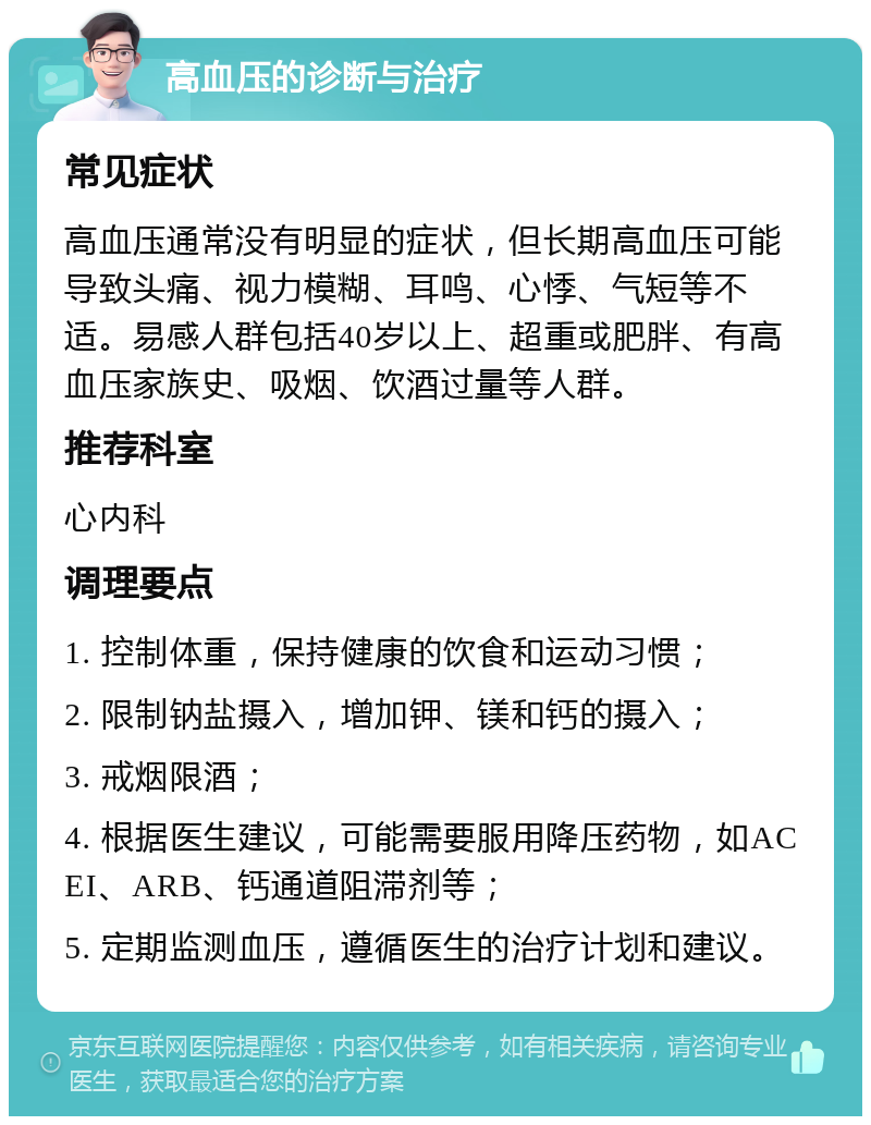 高血压的诊断与治疗 常见症状 高血压通常没有明显的症状，但长期高血压可能导致头痛、视力模糊、耳鸣、心悸、气短等不适。易感人群包括40岁以上、超重或肥胖、有高血压家族史、吸烟、饮酒过量等人群。 推荐科室 心内科 调理要点 1. 控制体重，保持健康的饮食和运动习惯； 2. 限制钠盐摄入，增加钾、镁和钙的摄入； 3. 戒烟限酒； 4. 根据医生建议，可能需要服用降压药物，如ACEI、ARB、钙通道阻滞剂等； 5. 定期监测血压，遵循医生的治疗计划和建议。