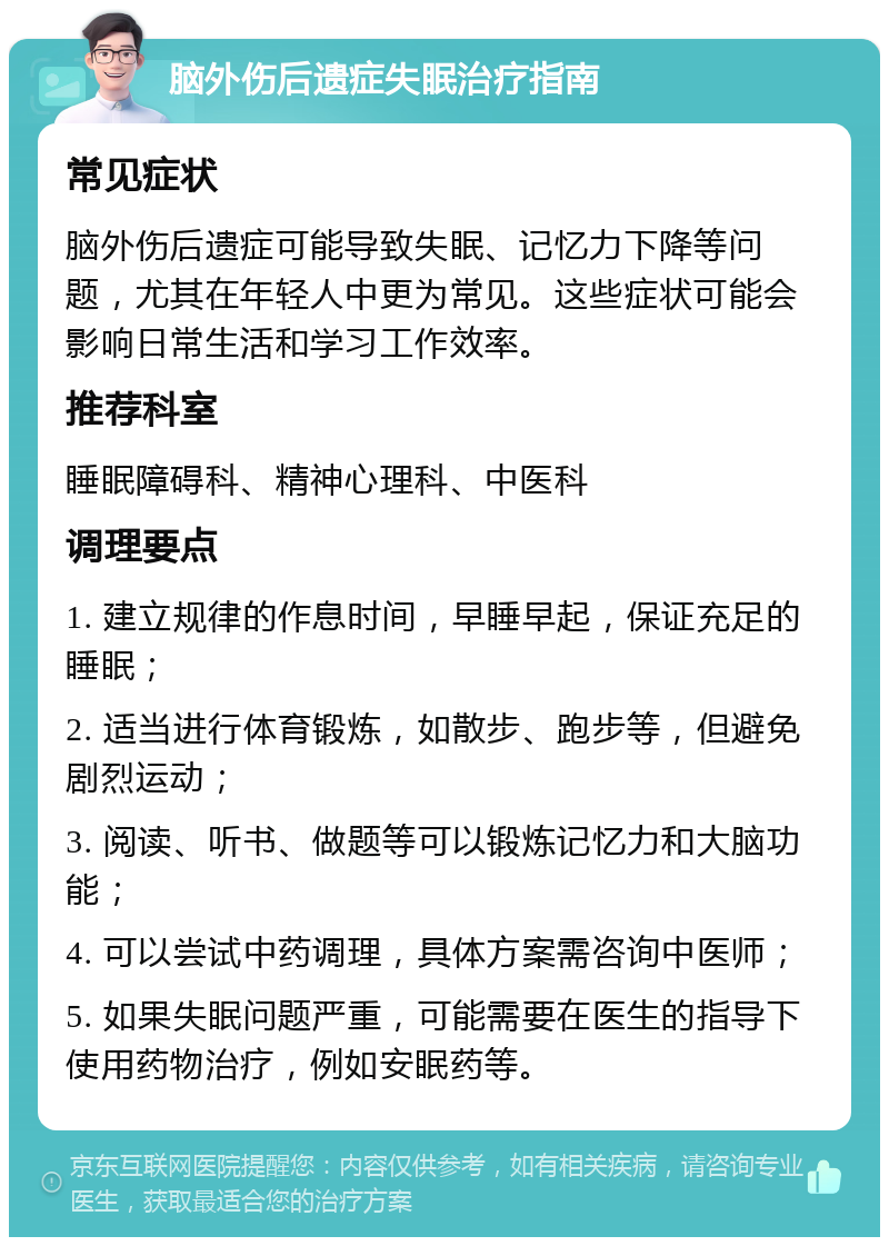 脑外伤后遗症失眠治疗指南 常见症状 脑外伤后遗症可能导致失眠、记忆力下降等问题，尤其在年轻人中更为常见。这些症状可能会影响日常生活和学习工作效率。 推荐科室 睡眠障碍科、精神心理科、中医科 调理要点 1. 建立规律的作息时间，早睡早起，保证充足的睡眠； 2. 适当进行体育锻炼，如散步、跑步等，但避免剧烈运动； 3. 阅读、听书、做题等可以锻炼记忆力和大脑功能； 4. 可以尝试中药调理，具体方案需咨询中医师； 5. 如果失眠问题严重，可能需要在医生的指导下使用药物治疗，例如安眠药等。