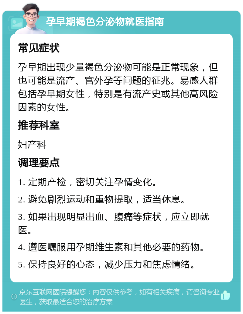 孕早期褐色分泌物就医指南 常见症状 孕早期出现少量褐色分泌物可能是正常现象，但也可能是流产、宫外孕等问题的征兆。易感人群包括孕早期女性，特别是有流产史或其他高风险因素的女性。 推荐科室 妇产科 调理要点 1. 定期产检，密切关注孕情变化。 2. 避免剧烈运动和重物提取，适当休息。 3. 如果出现明显出血、腹痛等症状，应立即就医。 4. 遵医嘱服用孕期维生素和其他必要的药物。 5. 保持良好的心态，减少压力和焦虑情绪。