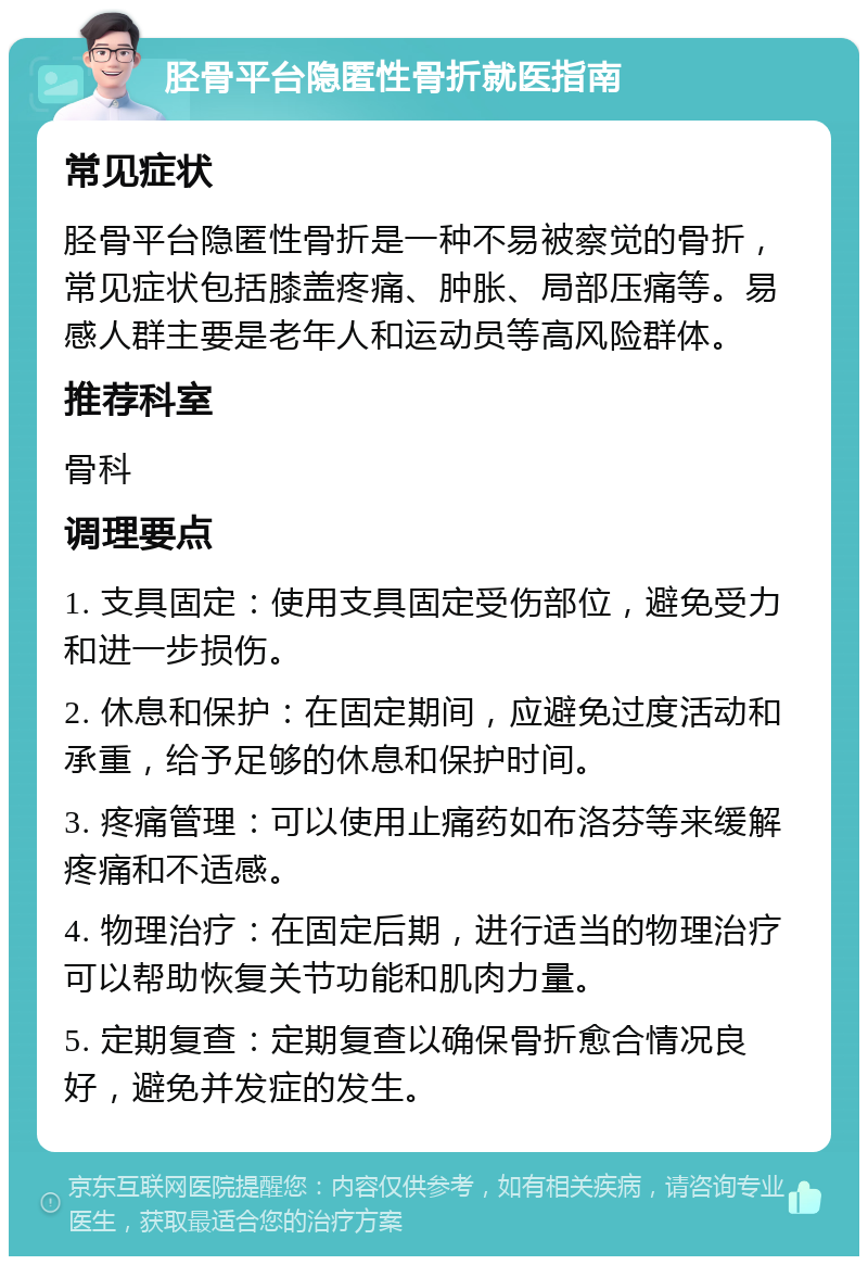 胫骨平台隐匿性骨折就医指南 常见症状 胫骨平台隐匿性骨折是一种不易被察觉的骨折，常见症状包括膝盖疼痛、肿胀、局部压痛等。易感人群主要是老年人和运动员等高风险群体。 推荐科室 骨科 调理要点 1. 支具固定：使用支具固定受伤部位，避免受力和进一步损伤。 2. 休息和保护：在固定期间，应避免过度活动和承重，给予足够的休息和保护时间。 3. 疼痛管理：可以使用止痛药如布洛芬等来缓解疼痛和不适感。 4. 物理治疗：在固定后期，进行适当的物理治疗可以帮助恢复关节功能和肌肉力量。 5. 定期复查：定期复查以确保骨折愈合情况良好，避免并发症的发生。