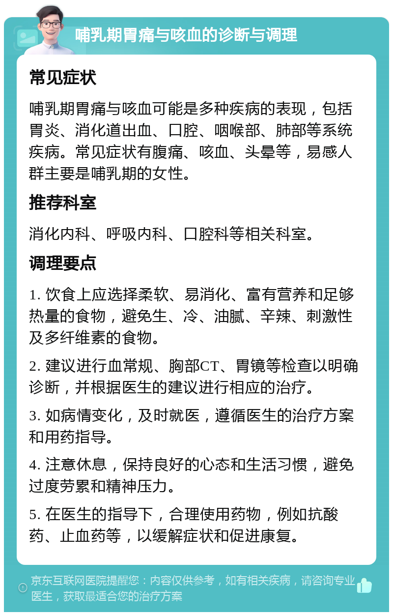 哺乳期胃痛与咳血的诊断与调理 常见症状 哺乳期胃痛与咳血可能是多种疾病的表现，包括胃炎、消化道出血、口腔、咽喉部、肺部等系统疾病。常见症状有腹痛、咳血、头晕等，易感人群主要是哺乳期的女性。 推荐科室 消化内科、呼吸内科、口腔科等相关科室。 调理要点 1. 饮食上应选择柔软、易消化、富有营养和足够热量的食物，避免生、冷、油腻、辛辣、刺激性及多纤维素的食物。 2. 建议进行血常规、胸部CT、胃镜等检查以明确诊断，并根据医生的建议进行相应的治疗。 3. 如病情变化，及时就医，遵循医生的治疗方案和用药指导。 4. 注意休息，保持良好的心态和生活习惯，避免过度劳累和精神压力。 5. 在医生的指导下，合理使用药物，例如抗酸药、止血药等，以缓解症状和促进康复。