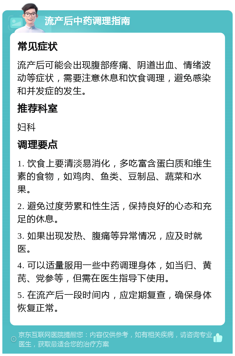 流产后中药调理指南 常见症状 流产后可能会出现腹部疼痛、阴道出血、情绪波动等症状，需要注意休息和饮食调理，避免感染和并发症的发生。 推荐科室 妇科 调理要点 1. 饮食上要清淡易消化，多吃富含蛋白质和维生素的食物，如鸡肉、鱼类、豆制品、蔬菜和水果。 2. 避免过度劳累和性生活，保持良好的心态和充足的休息。 3. 如果出现发热、腹痛等异常情况，应及时就医。 4. 可以适量服用一些中药调理身体，如当归、黄芪、党参等，但需在医生指导下使用。 5. 在流产后一段时间内，应定期复查，确保身体恢复正常。