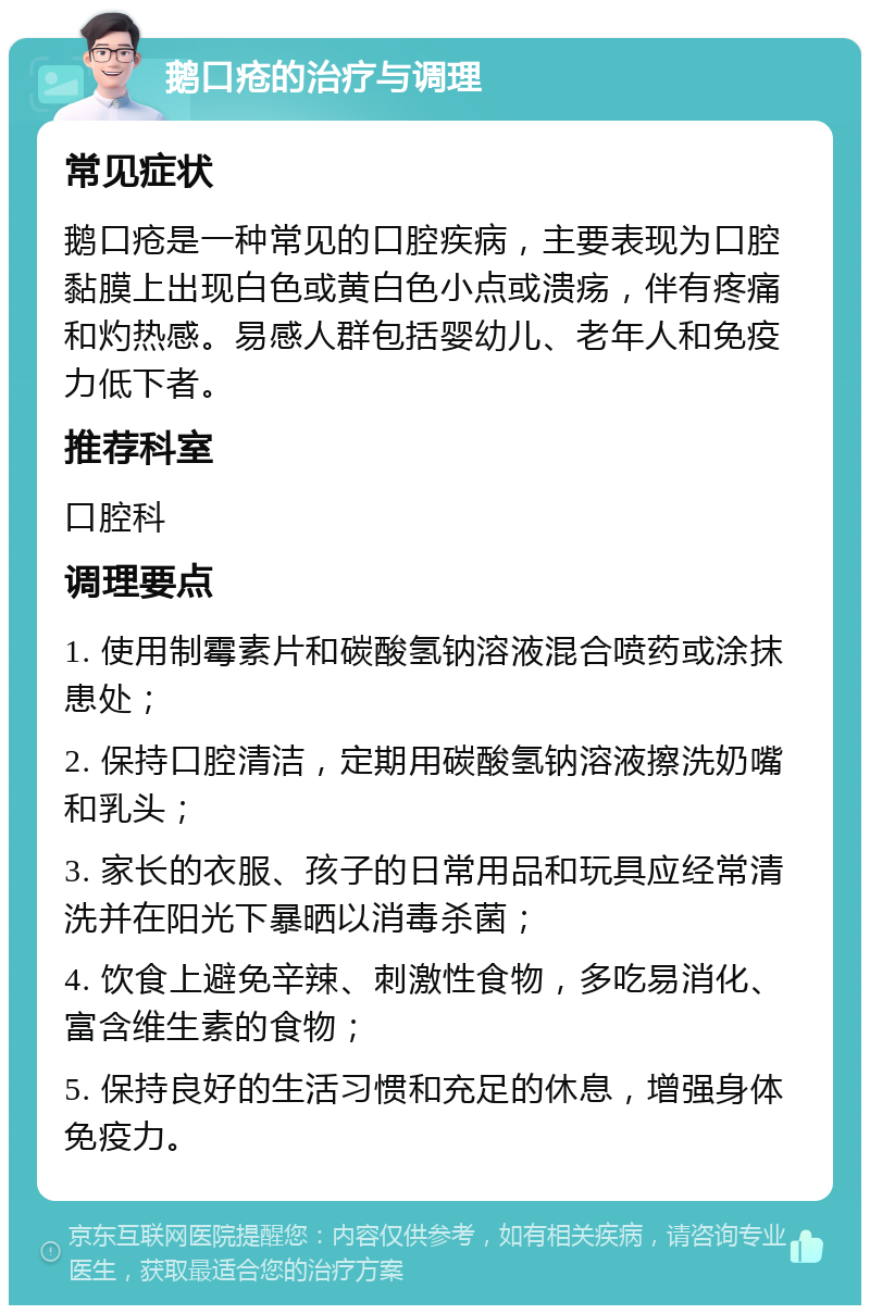 鹅口疮的治疗与调理 常见症状 鹅口疮是一种常见的口腔疾病，主要表现为口腔黏膜上出现白色或黄白色小点或溃疡，伴有疼痛和灼热感。易感人群包括婴幼儿、老年人和免疫力低下者。 推荐科室 口腔科 调理要点 1. 使用制霉素片和碳酸氢钠溶液混合喷药或涂抹患处； 2. 保持口腔清洁，定期用碳酸氢钠溶液擦洗奶嘴和乳头； 3. 家长的衣服、孩子的日常用品和玩具应经常清洗并在阳光下暴晒以消毒杀菌； 4. 饮食上避免辛辣、刺激性食物，多吃易消化、富含维生素的食物； 5. 保持良好的生活习惯和充足的休息，增强身体免疫力。