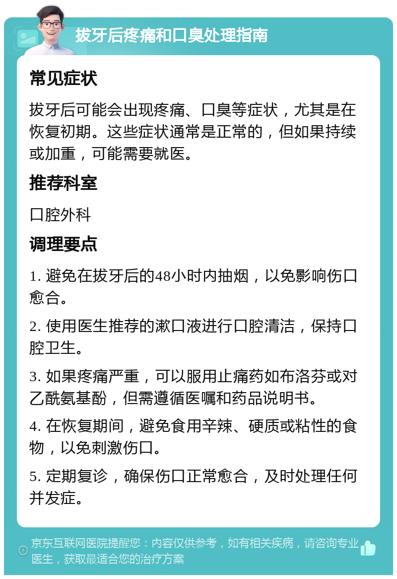 拔牙后疼痛和口臭处理指南 常见症状 拔牙后可能会出现疼痛、口臭等症状，尤其是在恢复初期。这些症状通常是正常的，但如果持续或加重，可能需要就医。 推荐科室 口腔外科 调理要点 1. 避免在拔牙后的48小时内抽烟，以免影响伤口愈合。 2. 使用医生推荐的漱口液进行口腔清洁，保持口腔卫生。 3. 如果疼痛严重，可以服用止痛药如布洛芬或对乙酰氨基酚，但需遵循医嘱和药品说明书。 4. 在恢复期间，避免食用辛辣、硬质或粘性的食物，以免刺激伤口。 5. 定期复诊，确保伤口正常愈合，及时处理任何并发症。