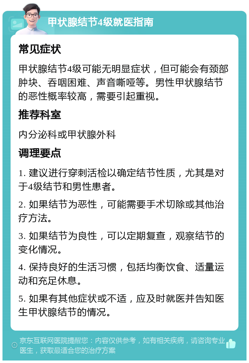 甲状腺结节4级就医指南 常见症状 甲状腺结节4级可能无明显症状，但可能会有颈部肿块、吞咽困难、声音嘶哑等。男性甲状腺结节的恶性概率较高，需要引起重视。 推荐科室 内分泌科或甲状腺外科 调理要点 1. 建议进行穿刺活检以确定结节性质，尤其是对于4级结节和男性患者。 2. 如果结节为恶性，可能需要手术切除或其他治疗方法。 3. 如果结节为良性，可以定期复查，观察结节的变化情况。 4. 保持良好的生活习惯，包括均衡饮食、适量运动和充足休息。 5. 如果有其他症状或不适，应及时就医并告知医生甲状腺结节的情况。