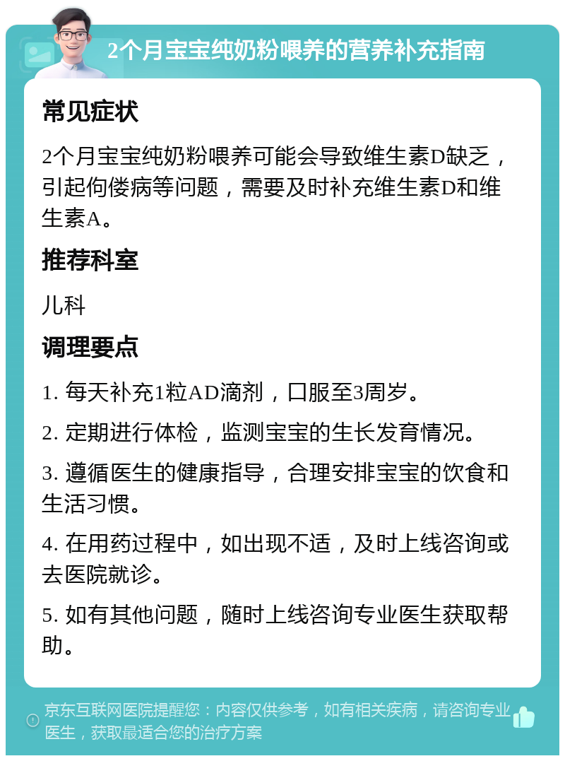 2个月宝宝纯奶粉喂养的营养补充指南 常见症状 2个月宝宝纯奶粉喂养可能会导致维生素D缺乏，引起佝偻病等问题，需要及时补充维生素D和维生素A。 推荐科室 儿科 调理要点 1. 每天补充1粒AD滴剂，口服至3周岁。 2. 定期进行体检，监测宝宝的生长发育情况。 3. 遵循医生的健康指导，合理安排宝宝的饮食和生活习惯。 4. 在用药过程中，如出现不适，及时上线咨询或去医院就诊。 5. 如有其他问题，随时上线咨询专业医生获取帮助。