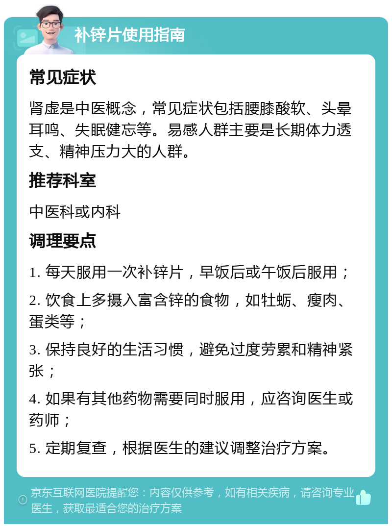 补锌片使用指南 常见症状 肾虚是中医概念，常见症状包括腰膝酸软、头晕耳鸣、失眠健忘等。易感人群主要是长期体力透支、精神压力大的人群。 推荐科室 中医科或内科 调理要点 1. 每天服用一次补锌片，早饭后或午饭后服用； 2. 饮食上多摄入富含锌的食物，如牡蛎、瘦肉、蛋类等； 3. 保持良好的生活习惯，避免过度劳累和精神紧张； 4. 如果有其他药物需要同时服用，应咨询医生或药师； 5. 定期复查，根据医生的建议调整治疗方案。