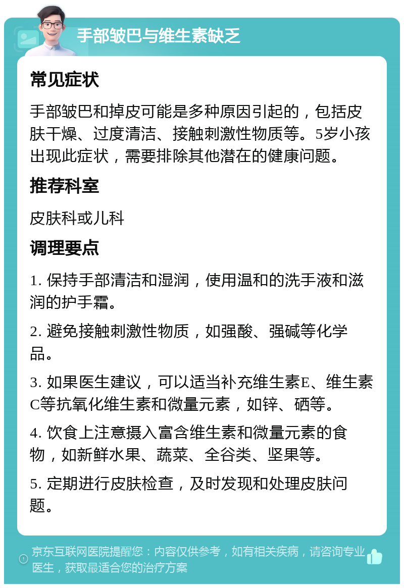 手部皱巴与维生素缺乏 常见症状 手部皱巴和掉皮可能是多种原因引起的，包括皮肤干燥、过度清洁、接触刺激性物质等。5岁小孩出现此症状，需要排除其他潜在的健康问题。 推荐科室 皮肤科或儿科 调理要点 1. 保持手部清洁和湿润，使用温和的洗手液和滋润的护手霜。 2. 避免接触刺激性物质，如强酸、强碱等化学品。 3. 如果医生建议，可以适当补充维生素E、维生素C等抗氧化维生素和微量元素，如锌、硒等。 4. 饮食上注意摄入富含维生素和微量元素的食物，如新鲜水果、蔬菜、全谷类、坚果等。 5. 定期进行皮肤检查，及时发现和处理皮肤问题。