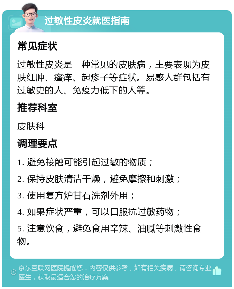 过敏性皮炎就医指南 常见症状 过敏性皮炎是一种常见的皮肤病，主要表现为皮肤红肿、瘙痒、起疹子等症状。易感人群包括有过敏史的人、免疫力低下的人等。 推荐科室 皮肤科 调理要点 1. 避免接触可能引起过敏的物质； 2. 保持皮肤清洁干燥，避免摩擦和刺激； 3. 使用复方炉甘石洗剂外用； 4. 如果症状严重，可以口服抗过敏药物； 5. 注意饮食，避免食用辛辣、油腻等刺激性食物。