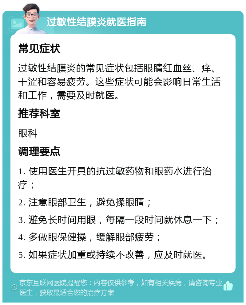 过敏性结膜炎就医指南 常见症状 过敏性结膜炎的常见症状包括眼睛红血丝、痒、干涩和容易疲劳。这些症状可能会影响日常生活和工作，需要及时就医。 推荐科室 眼科 调理要点 1. 使用医生开具的抗过敏药物和眼药水进行治疗； 2. 注意眼部卫生，避免揉眼睛； 3. 避免长时间用眼，每隔一段时间就休息一下； 4. 多做眼保健操，缓解眼部疲劳； 5. 如果症状加重或持续不改善，应及时就医。