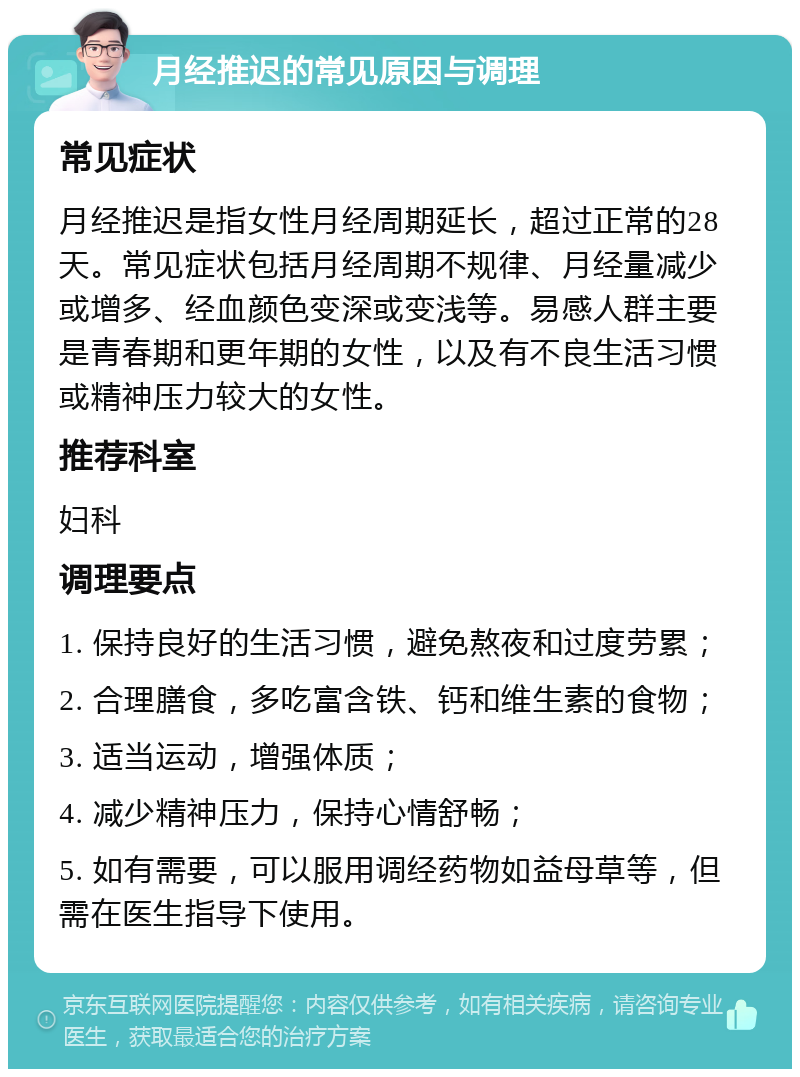 月经推迟的常见原因与调理 常见症状 月经推迟是指女性月经周期延长，超过正常的28天。常见症状包括月经周期不规律、月经量减少或增多、经血颜色变深或变浅等。易感人群主要是青春期和更年期的女性，以及有不良生活习惯或精神压力较大的女性。 推荐科室 妇科 调理要点 1. 保持良好的生活习惯，避免熬夜和过度劳累； 2. 合理膳食，多吃富含铁、钙和维生素的食物； 3. 适当运动，增强体质； 4. 减少精神压力，保持心情舒畅； 5. 如有需要，可以服用调经药物如益母草等，但需在医生指导下使用。