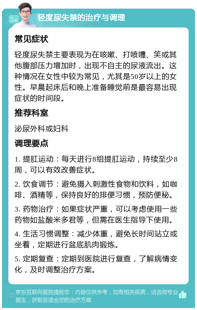 轻度尿失禁的治疗与调理 常见症状 轻度尿失禁主要表现为在咳嗽、打喷嚏、笑或其他腹部压力增加时，出现不自主的尿液流出。这种情况在女性中较为常见，尤其是50岁以上的女性。早晨起床后和晚上准备睡觉前是最容易出现症状的时间段。 推荐科室 泌尿外科或妇科 调理要点 1. 提肛运动：每天进行8组提肛运动，持续至少8周，可以有效改善症状。 2. 饮食调节：避免摄入刺激性食物和饮料，如咖啡、酒精等，保持良好的排便习惯，预防便秘。 3. 药物治疗：如果症状严重，可以考虑使用一些药物如盐酸米多君等，但需在医生指导下使用。 4. 生活习惯调整：减少体重，避免长时间站立或坐着，定期进行盆底肌肉锻炼。 5. 定期复查：定期到医院进行复查，了解病情变化，及时调整治疗方案。